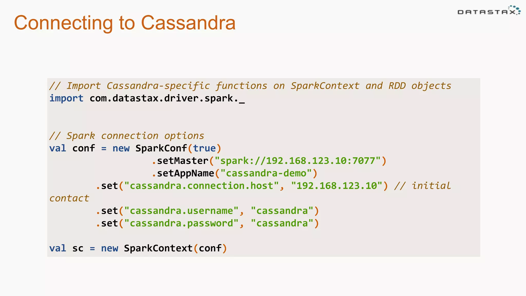 Connecting to Cassandra
// Import Cassandra-specific functions on SparkContext and RDD objects
import com.datastax.driver.spark._
// Spark connection options
val conf = new SparkConf(true)
.setMaster("spark://192.168.123.10:7077")
.setAppName("cassandra-demo")
.set("cassandra.connection.host", "192.168.123.10") // initial
contact
.set("cassandra.username", "cassandra")
.set("cassandra.password", "cassandra")
val sc = new SparkContext(conf)
 