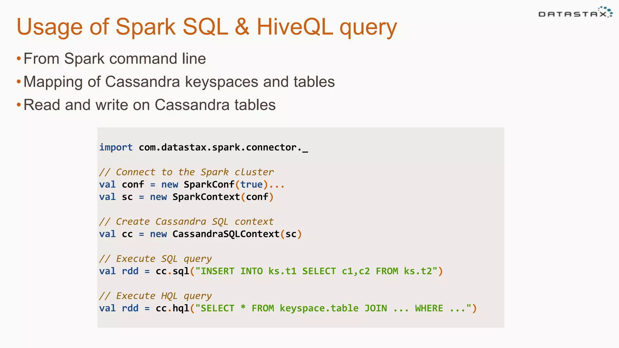 •From Spark command line
•Mapping of Cassandra keyspaces and tables
•Read and write on Cassandra tables
Usage of Spark SQL & HiveQL query
import com.datastax.spark.connector._
// Connect to the Spark cluster
val conf = new SparkConf(true)...
val sc = new SparkContext(conf)
// Create Cassandra SQL context
val cc = new CassandraSQLContext(sc)
// Execute SQL query
val rdd = cc.sql("INSERT INTO ks.t1 SELECT c1,c2 FROM ks.t2")
// Execute HQL query
val rdd = cc.hql("SELECT * FROM keyspace.table JOIN ... WHERE ...")
 
