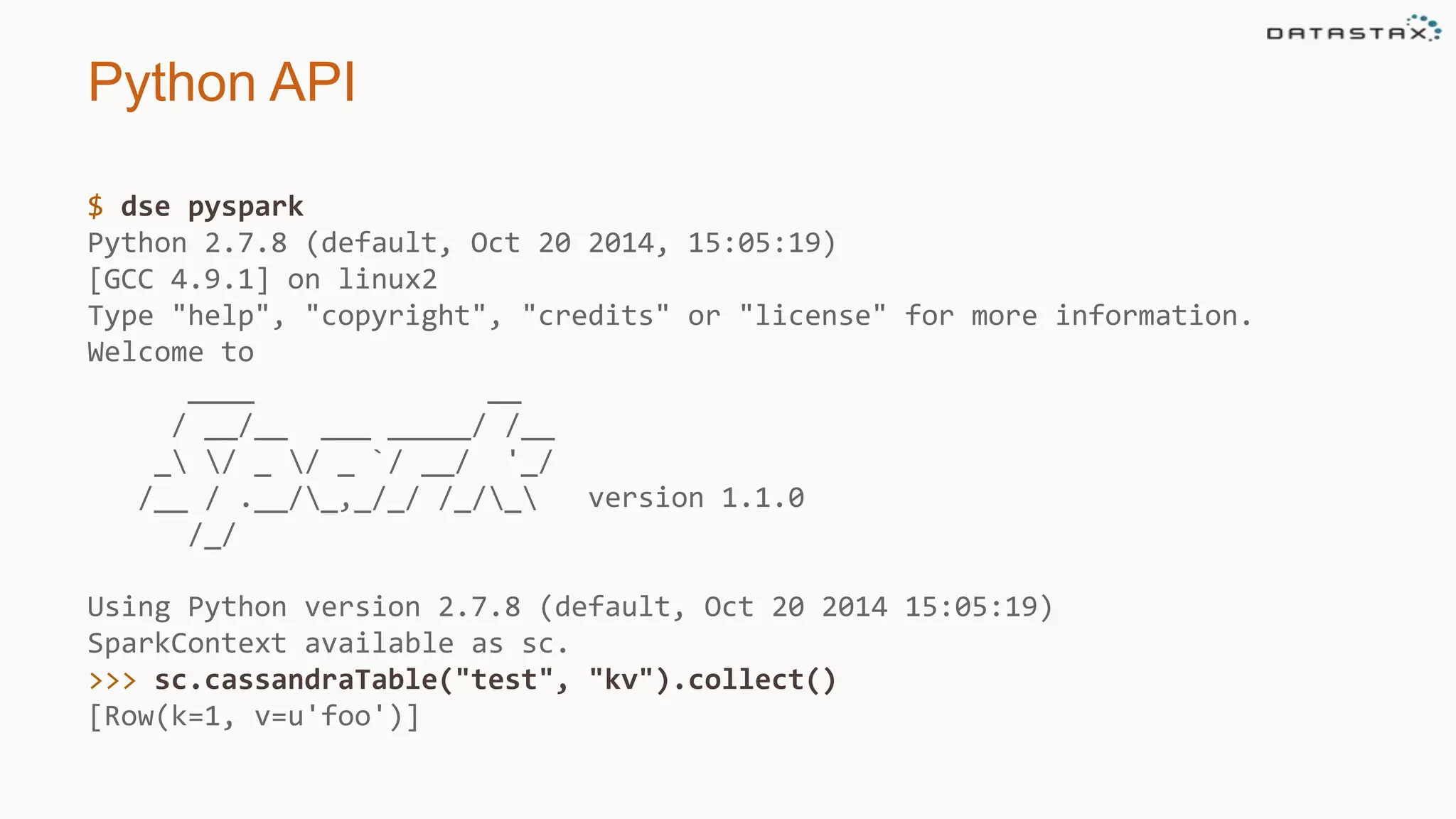 Python API
$ dse pyspark
Python 2.7.8 (default, Oct 20 2014, 15:05:19)
[GCC 4.9.1] on linux2
Type "help", "copyright", "credits" or "license" for more information.
Welcome to
____ __
/ __/__ ___ _____/ /__
_ / _ / _ `/ __/ '_/
/__ / .__/_,_/_/ /_/_ version 1.1.0
/_/
Using Python version 2.7.8 (default, Oct 20 2014 15:05:19)
SparkContext available as sc.
>>> sc.cassandraTable("test", "kv").collect()
[Row(k=1, v=u'foo')]
 