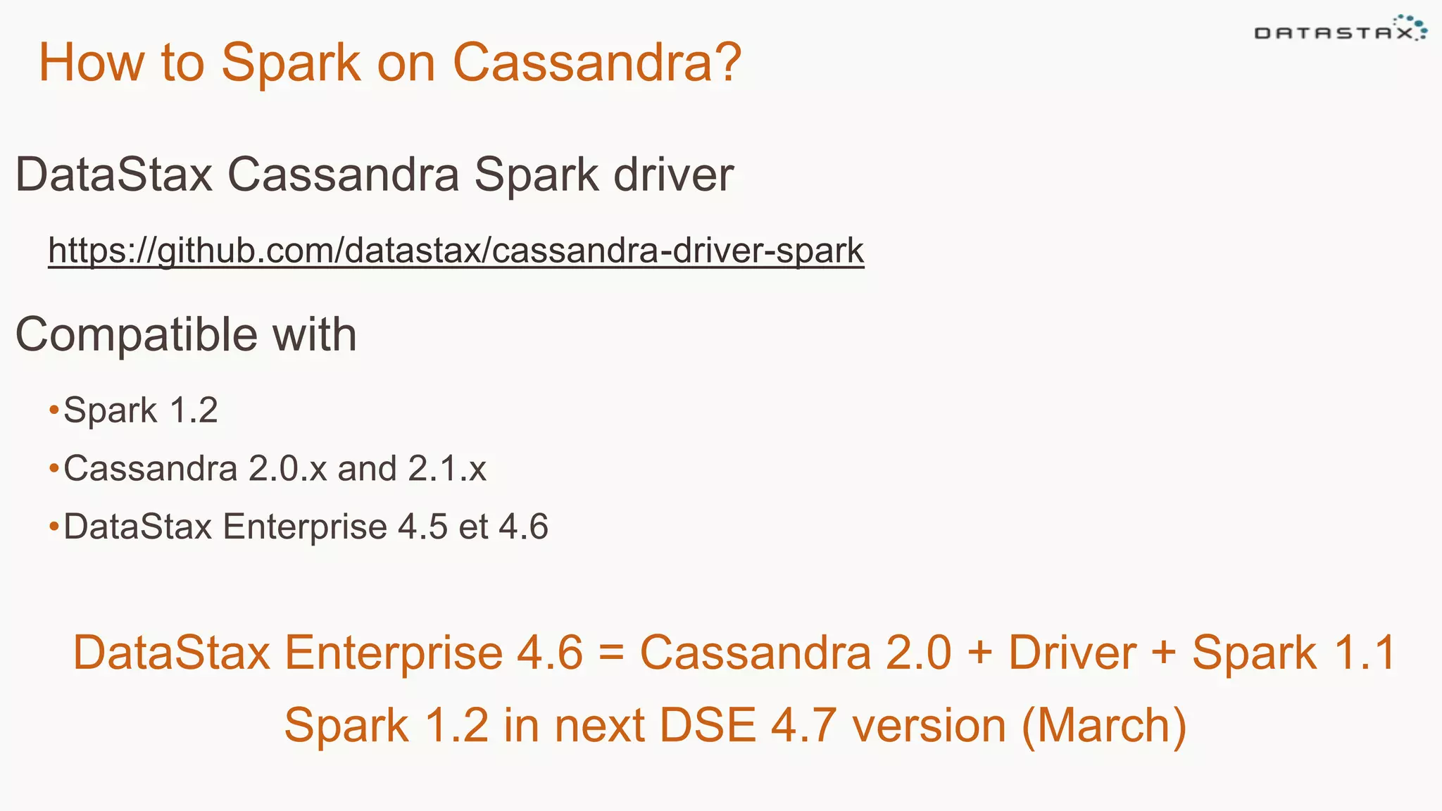 How to Spark on Cassandra?
DataStax Cassandra Spark driver
https://github.com/datastax/cassandra-driver-spark
Compatible with
•Spark 1.2
•Cassandra 2.0.x and 2.1.x
•DataStax Enterprise 4.5 et 4.6
DataStax Enterprise 4.6 = Cassandra 2.0 + Driver + Spark 1.1
Spark 1.2 in next DSE 4.7 version (March)
 