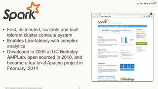 ©2013 DataStax Confidential. Do not distribute without consent. 15
• Fast, distributed, scalable and fault
tolerant cluster compute system
• Enables Low-latency with complex
analytics
• Developed in 2009 at UC Berkeley
AMPLab, open sourced in 2010, and
became a top-level Apache project in
February, 2014
 
