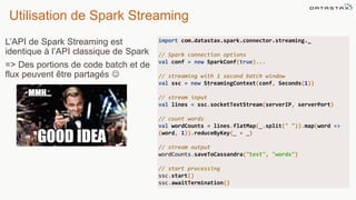 Utilisation de Spark Streaming
L’API de Spark Streaming est
identique à l’API classique de Spark
=> Des portions de code batch et de
flux peuvent être partagés 
import com.datastax.spark.connector.streaming._
// Spark connection options
val conf = new SparkConf(true)...
// streaming with 1 second batch window
val ssc = new StreamingContext(conf, Seconds(1))
// stream input
val lines = ssc.socketTextStream(serverIP, serverPort)
// count words
val wordCounts = lines.flatMap(_.split(" ")).map(word =>
(word, 1)).reduceByKey(_ + _)
// stream output
wordCounts.saveToCassandra("test", "words")
// start processing
ssc.start()
ssc.awaitTermination()
 