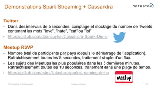 Démonstrations Spark Streaming + Cassandra
Twitter
• Dans des intervals de 5 secondes, comptage et stockage du nombre de Tweets
contenant les mots "love", "hate", "cat" ou "lol"
• https://github.com/doanduyhai/Cassandra-Spark-Demo
Meetup RSVP
• Nombre total de participants par pays (depuis le démarrage de l’application).
Rafraichissement toutes les 5 secondes, traitement simple d’un flux.
• Les sujets des Meetups les plus populaires dans les 5 dernières minutes.
Rafraichissement toutes les 10 secondes, traitement dans une plage de temps.
• https://github.com/rstml/datastax-spark-streaming-demo
© 2014 DataStax, All Rights Reserved. Company Confidential 31
 