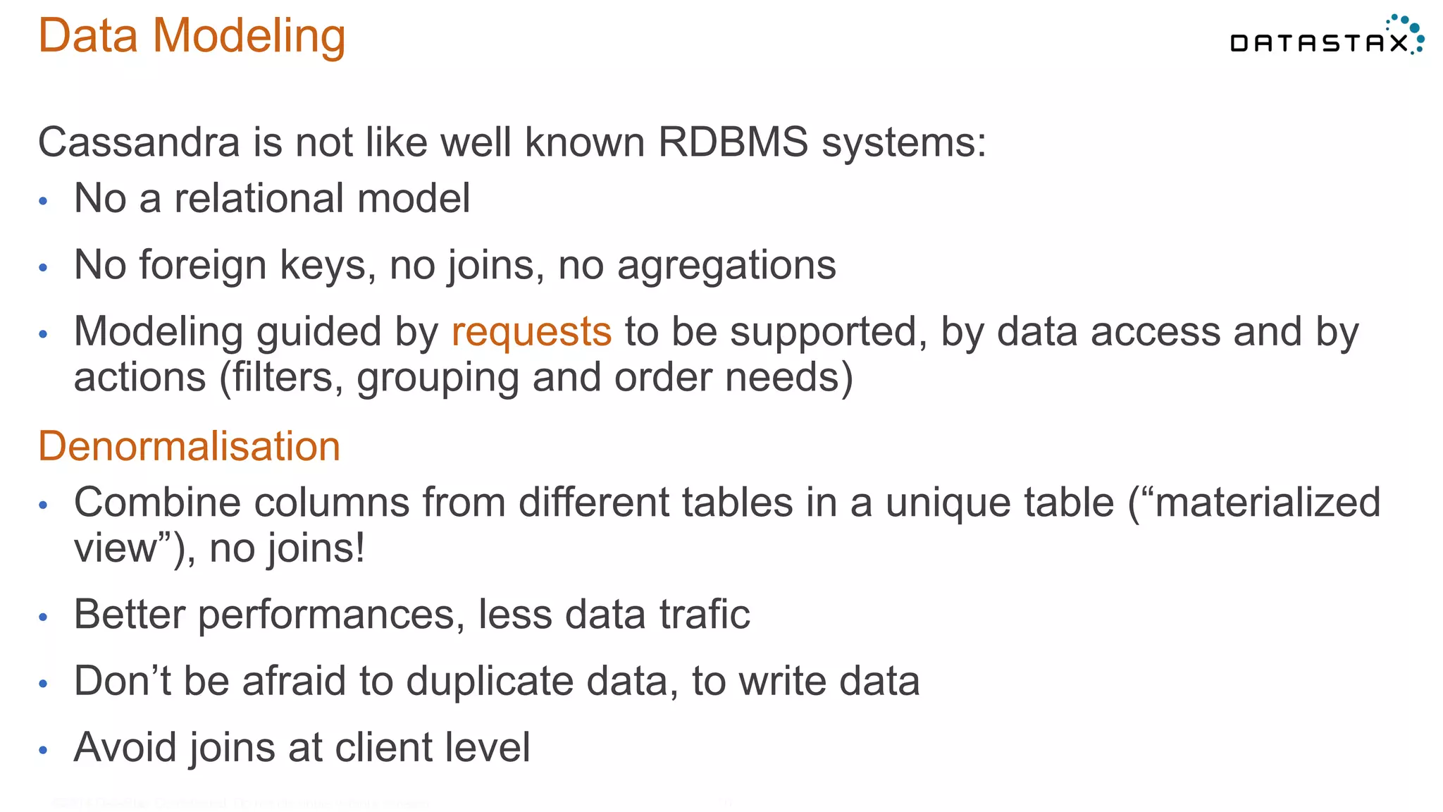 Data Modeling
Cassandra is not like well known RDBMS systems:
• No a relational model
• No foreign keys, no joins, no agregations
• Modeling guided by requests to be supported, by data access and by
actions (filters, grouping and order needs)
Denormalisation
• Combine columns from different tables in a unique table (“materialized
view”), no joins!
• Better performances, less data trafic
• Don’t be afraid to duplicate data, to write data
• Avoid joins at client level
©2014 DataStax Confidential. Do not distribute without consent. 10
 