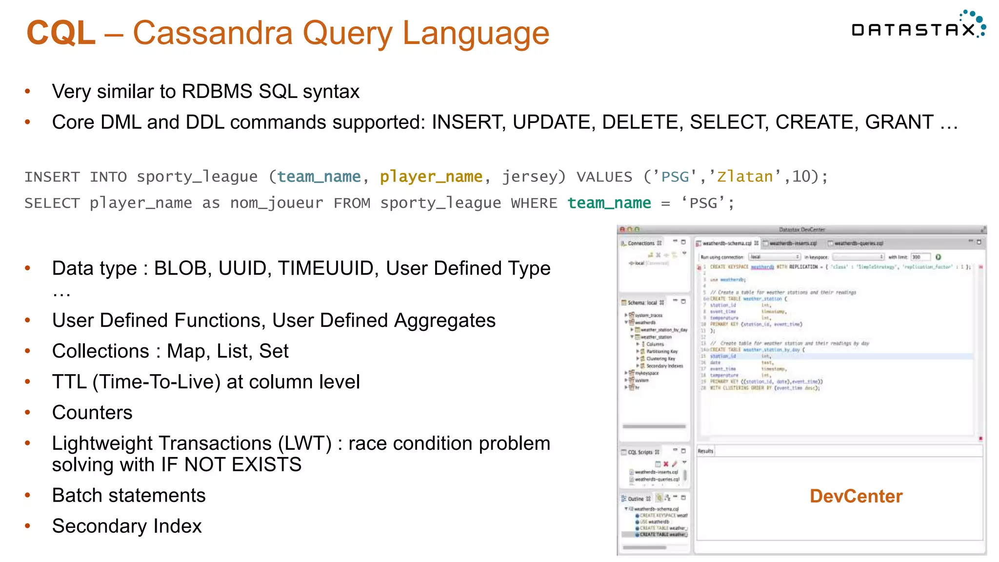 CQL – Cassandra Query Language
©2014 DataStax Confidential. Do not distribute without consent.
• Data type : BLOB, UUID, TIMEUUID, User Defined Type
…
• User Defined Functions, User Defined Aggregates
• Collections : Map, List, Set
• TTL (Time-To-Live) at column level
• Counters
• Lightweight Transactions (LWT) : race condition problem
solving with IF NOT EXISTS
• Batch statements
• Secondary Index
• Very similar to RDBMS SQL syntax
• Core DML and DDL commands supported: INSERT, UPDATE, DELETE, SELECT, CREATE, GRANT …
INSERT INTO sporty_league (team_name, player_name, jersey) VALUES (’PSG',’Zlatan’,10);
SELECT player_name as nom_joueur FROM sporty_league WHERE team_name = ‘PSG’;
DevCenter
 