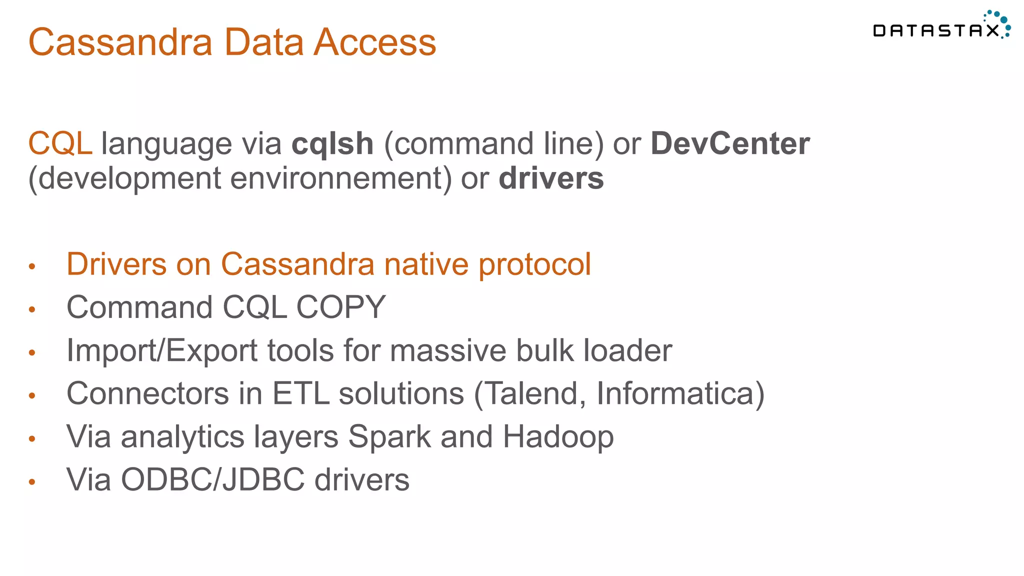 Cassandra Data Access
CQL language via cqlsh (command line) or DevCenter
(development environnement) or drivers
• Drivers on Cassandra native protocol
• Command CQL COPY
• Import/Export tools for massive bulk loader
• Connectors in ETL solutions (Talend, Informatica)
• Via analytics layers Spark and Hadoop
• Via ODBC/JDBC drivers
 