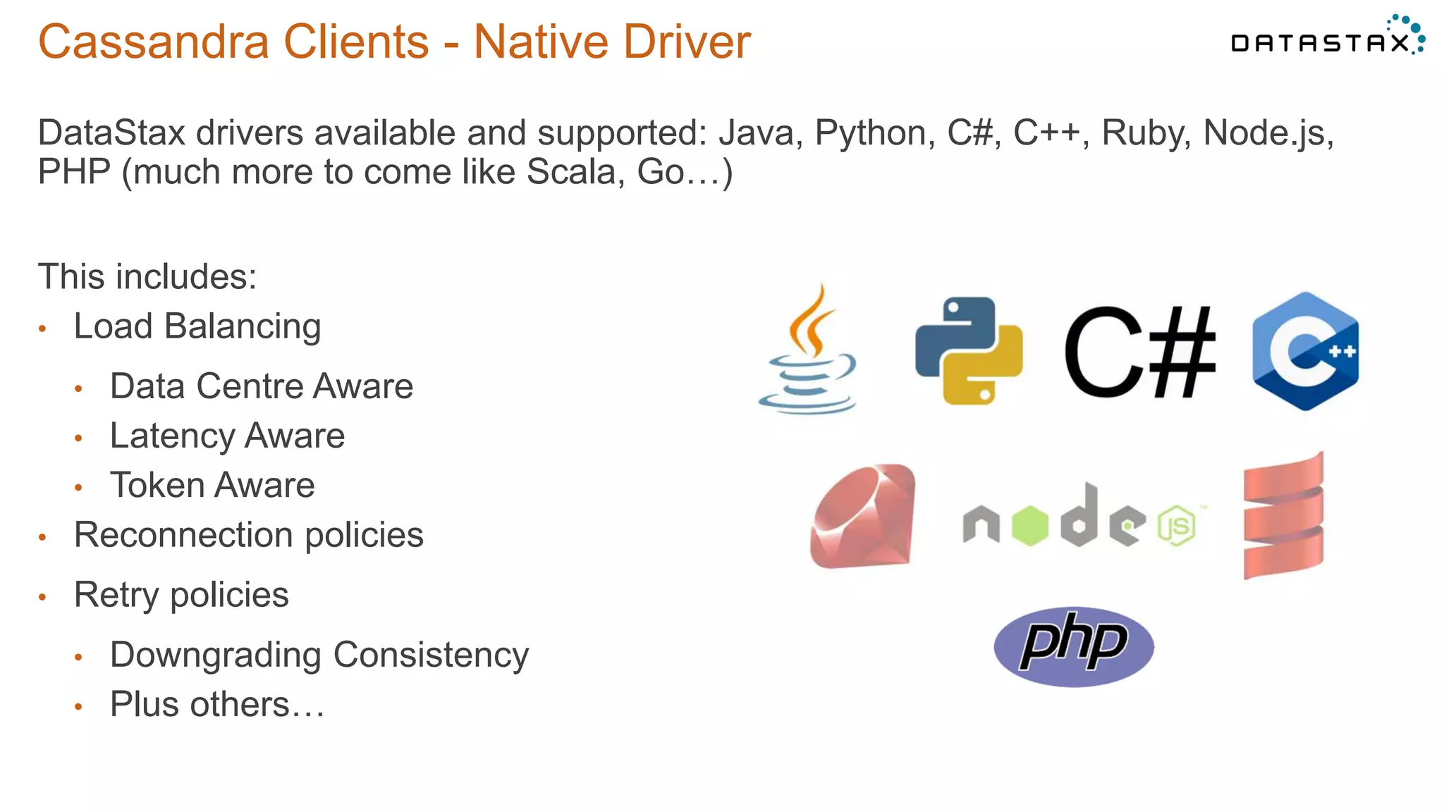 Cassandra Clients - Native Driver
DataStax drivers available and supported: Java, Python, C#, C++, Ruby, Node.js,
PHP (much more to come like Scala, Go…)
This includes:
• Load Balancing
• Data Centre Aware
• Latency Aware
• Token Aware
• Reconnection policies
• Retry policies
• Downgrading Consistency
• Plus others…
©2014 DataStax Confidential. Do not distribute without consent. 15
 