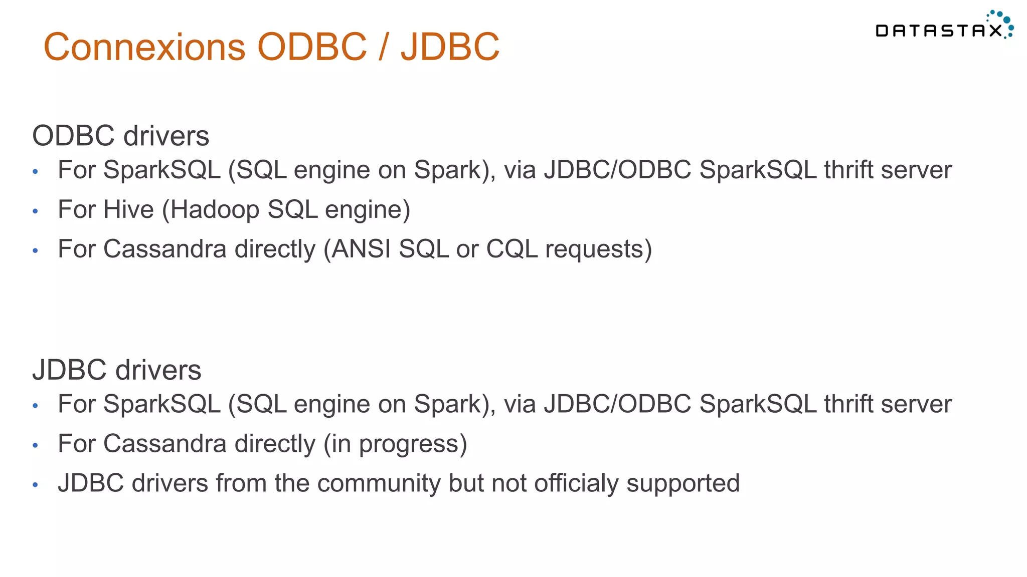 Connexions ODBC / JDBC
ODBC drivers
• For SparkSQL (SQL engine on Spark), via JDBC/ODBC SparkSQL thrift server
• For Hive (Hadoop SQL engine)
• For Cassandra directly (ANSI SQL or CQL requests)
JDBC drivers
• For SparkSQL (SQL engine on Spark), via JDBC/ODBC SparkSQL thrift server
• For Cassandra directly (in progress)
• JDBC drivers from the community but not officialy supported
 