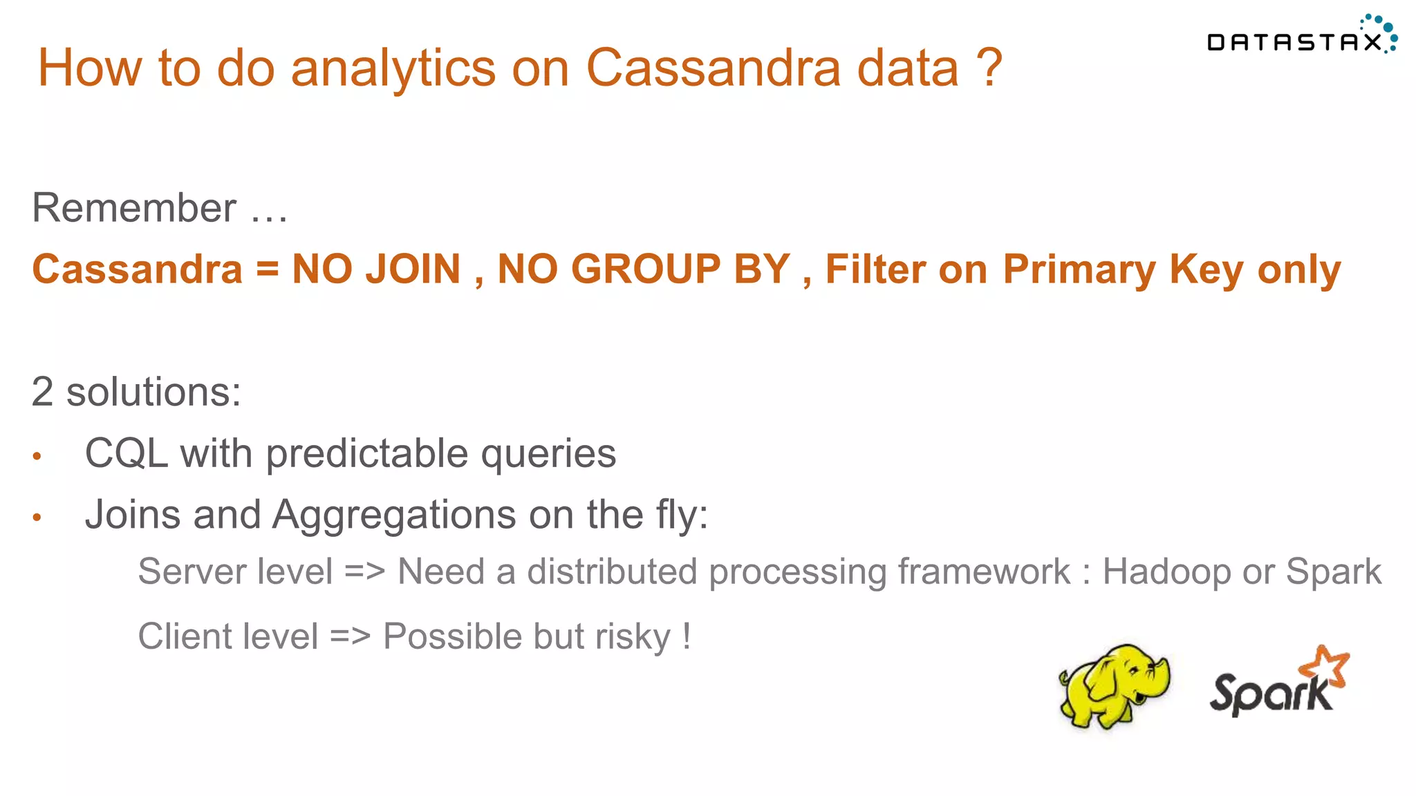 How to do analytics on Cassandra data ?
Remember …
Cassandra = NO JOIN , NO GROUP BY , Filter on Primary Key only
2 solutions:
• CQL with predictable queries
• Joins and Aggregations on the fly:
Server level => Need a distributed processing framework : Hadoop or Spark
Client level => Possible but risky !
 