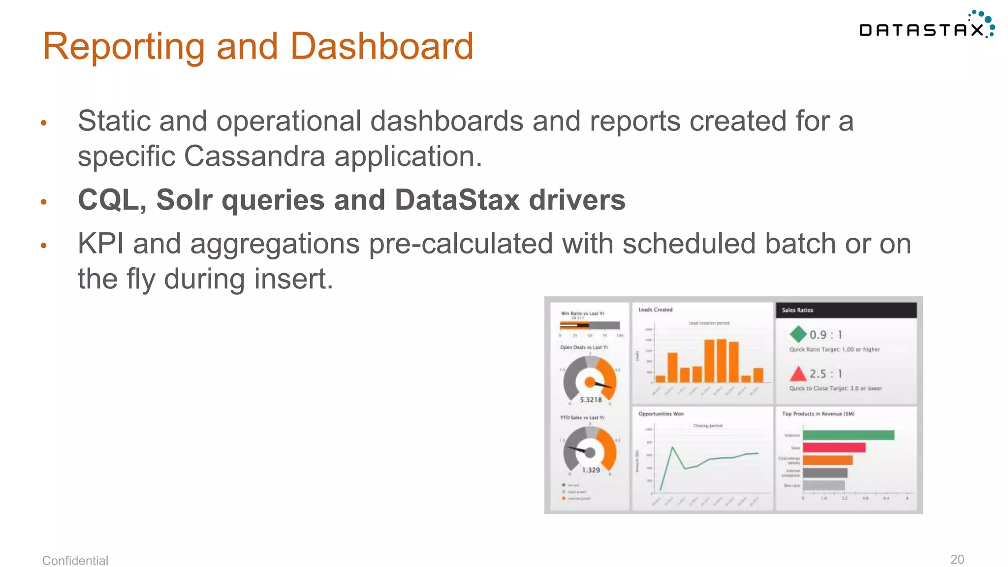 Reporting and Dashboard
Confidential 20
• Static and operational dashboards and reports created for a
specific Cassandra application.
• CQL, Solr queries and DataStax drivers
• KPI and aggregations pre-calculated with scheduled batch or on
the fly during insert.
 