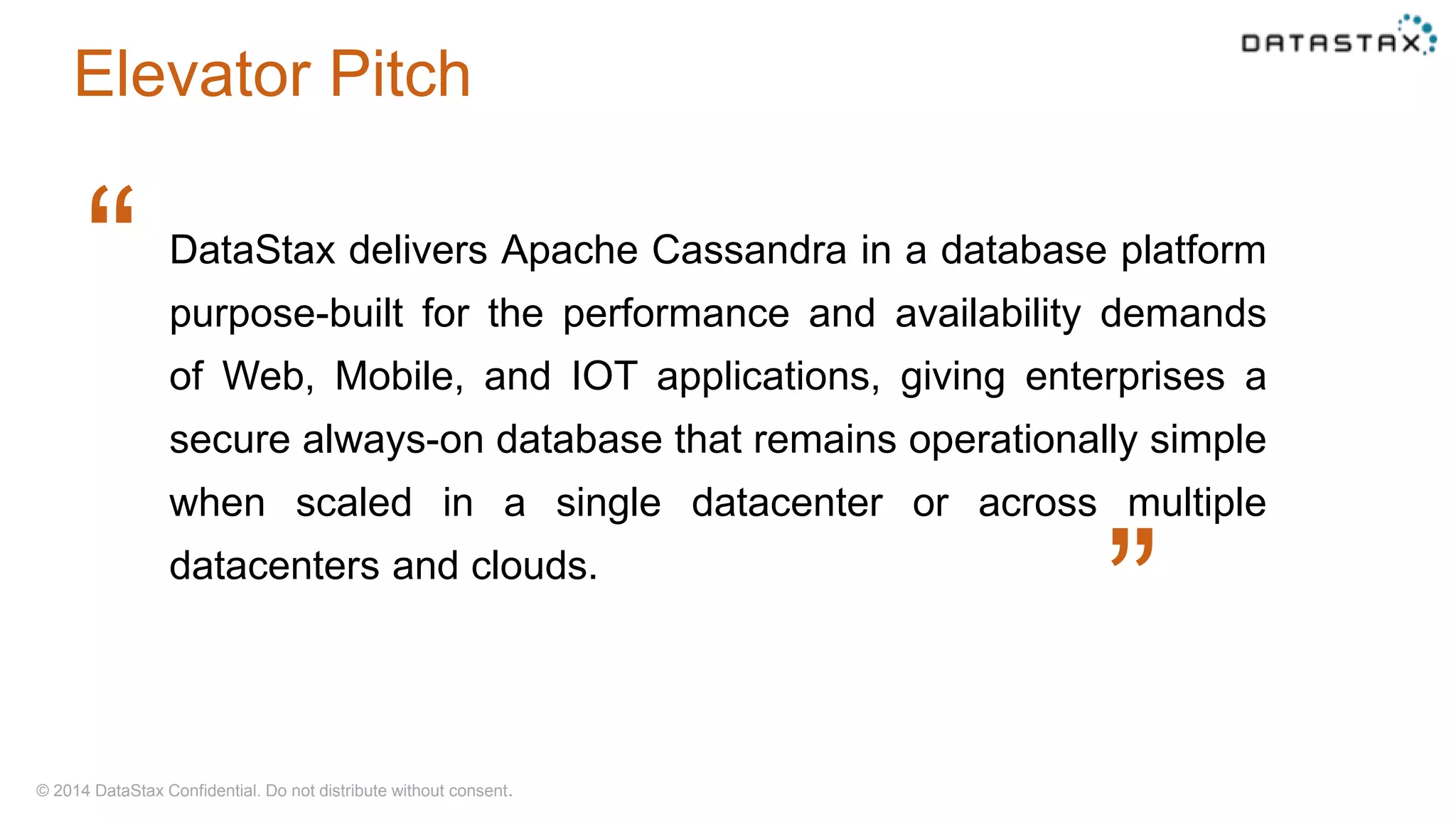 © 2014 DataStax Confidential. Do not distribute without consent.
DataStax delivers Apache Cassandra in a database platform
purpose-built for the performance and availability demands
of Web, Mobile, and IOT applications, giving enterprises a
secure always-on database that remains operationally simple
when scaled in a single datacenter or across multiple
datacenters and clouds.
“
“
Elevator Pitch
 