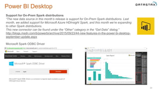 Power BI Desktop
23
Support for On-Prem Spark distributions
“The new data source in this month’s release is support for On-Prem Spark distributions. Last
month, we added support for Microsoft Azure HDInsight Spark, and this month we’re expanding
to other Spark distributions.
This new connector can be found under the “Other” category in the “Get Data” dialog.”
http://blogs.msdn.com/b/powerbi/archive/2015/09/23/44-new-features-in-the-power-bi-desktop-
september-update.aspx
Microsoft Spark ODBC Driver
 