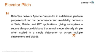 © 2014 DataStax Confidential. Do not distribute without consent.
DataStax delivers Apache Cassandra in a database platform
purpose-built for the performance and availability demands
of Web, Mobile, and IOT applications, giving enterprises a
secure always-on database that remains operationally simple
when scaled in a single datacenter or across multiple
datacenters and clouds.
“
“
Elevator Pitch
 