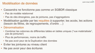 Modélisation de données
• Cassandra ne fonctionne pas comme un SGBDR classique
• Pas de modèle relationnel
• Pas de clés étrangéres, pas de jointures, pas d’aggregations
• Modélisation guidée par les requêtes à supporter, les accès, les actions
(besoin de filtres, de regroupements, d’ordre …)
• Dénormalisation
• Combiner les colonnes de différentes tables en tables uniques (“vue matérialisée”,
pas de jointures!)
• Plus de performances, moins de traffic
• Ne pas avoir peur de la Duplication des données
• Eviter les jointures au niveau client
• Ne pas avoir peur des écritures
©2014 DataStax Confidential. Do not distribute without consent. 38
 