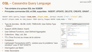 CQL – Cassandra Query Language
©2014 DataStax Confidential. Do not distribute without consent.
• Type de données : BLOB, UUID, TIMEUUID, User Define Type
...Select /
• Support JSON (Select, Insert)
• User Defined Functions, User Defined Aggregates
• Collections : Map, List, Set
• TTL (Time-To-Live) au niveau de la colonne
• Compteurs
• Lightweight Transactions (LWT) : solution pour le problème “race
condition” avec IF NOT EXISTS
• Interrogation par Batch
• Index Secondaire
• Très similaire à la syntaxe SQL des SGBDR
• Principales commandes DDL et DML supportées : INSERT, UPDATE, DELETE, CREATE, GRANT …
INSERT INTO sporty_league (team_name, player_name, jersey) VALUES (’PSG',’Zlatan’,10);
SELECT player_name as nom_joueur FROM sporty_league WHERE team_name = ‘PSG’;
DevCenter
 
