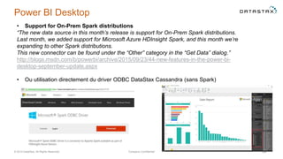 Power BI Desktop
© 2014 DataStax, All Rights Reserved. Company Confidential 58
• Support for On-Prem Spark distributions
“The new data source in this month’s release is support for On-Prem Spark distributions.
Last month, we added support for Microsoft Azure HDInsight Spark, and this month we’re
expanding to other Spark distributions.
This new connector can be found under the “Other” category in the “Get Data” dialog.”
http://blogs.msdn.com/b/powerbi/archive/2015/09/23/44-new-features-in-the-power-bi-
desktop-september-update.aspx
• Ou utilisation directement du driver ODBC DataStax Cassandra (sans Spark)
 