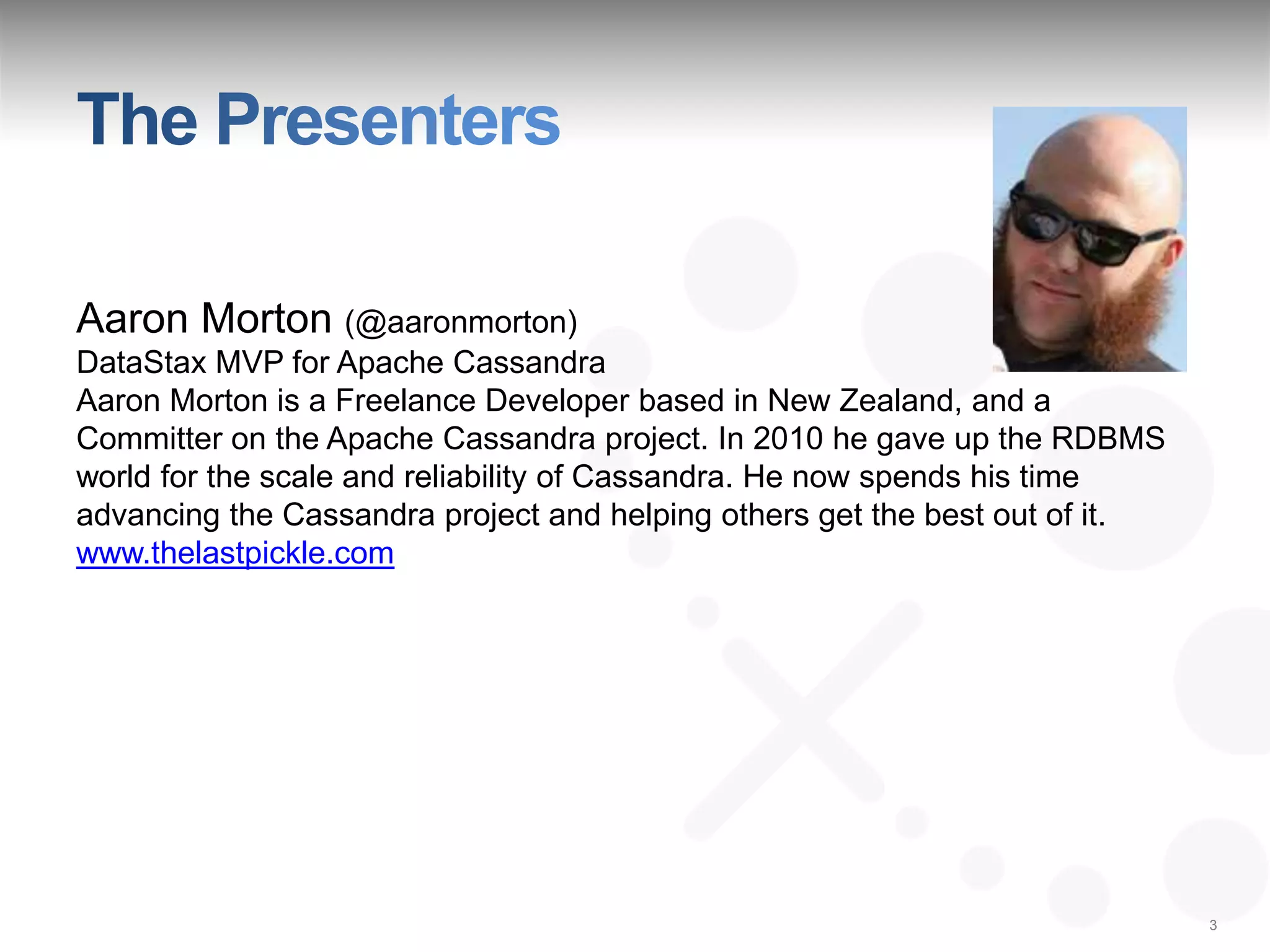 Aaron Morton (@aaronmorton)
DataStax MVP for Apache Cassandra
Aaron Morton is a Freelance Developer based in New Zealand, and a
Committer on the Apache Cassandra project. In 2010 he gave up the RDBMS
world for the scale and reliability of Cassandra. He now spends his time
advancing the Cassandra project and helping others get the best out of it.
www.thelastpickle.com




                                                                             3
 