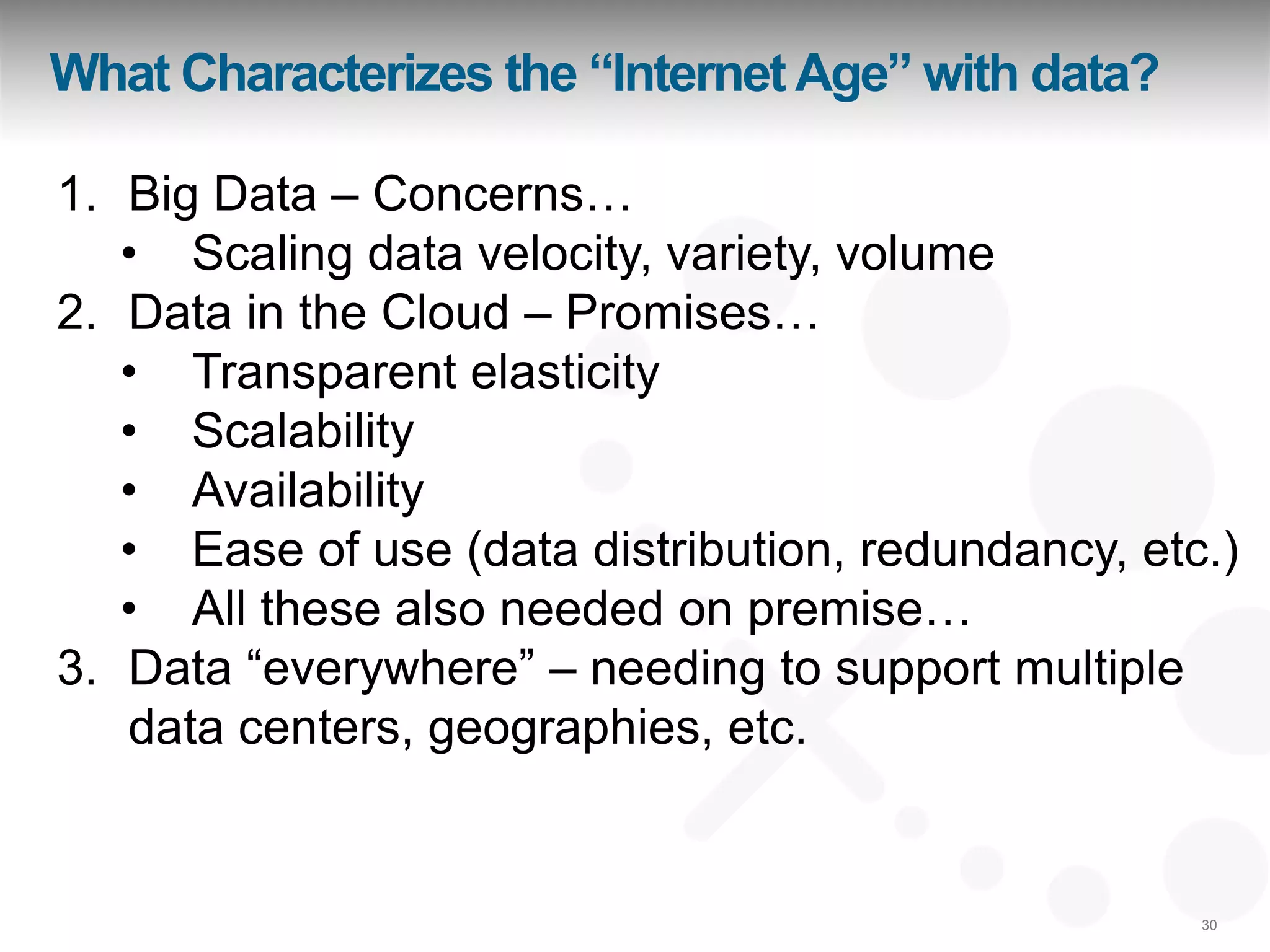 What Characterizes the “Internet Age” with data?

1. Big Data – Concerns…
   • Scaling data velocity, variety, volume
2. Data in the Cloud – Promises…
   • Transparent elasticity
   • Scalability
   • Availability
   • Ease of use (data distribution, redundancy, etc.)
   • All these also needed on premise…
3. Data “everywhere” – needing to support multiple
   data centers, geographies, etc.


                                                    30
 