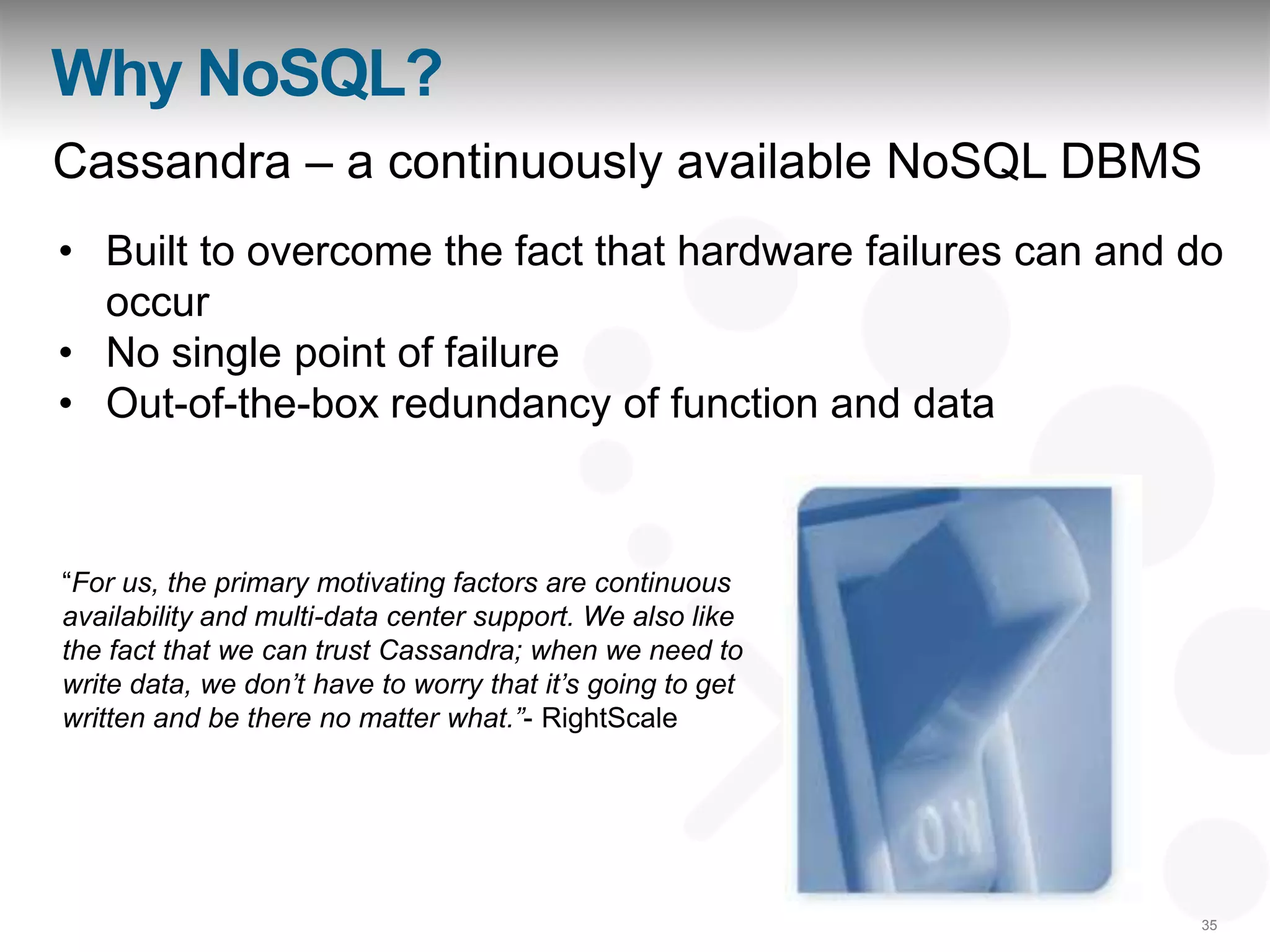 Why NoSQL?
Cassandra – a continuously available NoSQL DBMS
• Built to overcome the fact that hardware failures can and do
  occur
• No single point of failure
• Out-of-the-box redundancy of function and data



“For us, the primary motivating factors are continuous
availability and multi-data center support. We also like
the fact that we can trust Cassandra; when we need to
write data, we don‟t have to worry that it‟s going to get
written and be there no matter what.”- RightScale




                                                            35
 