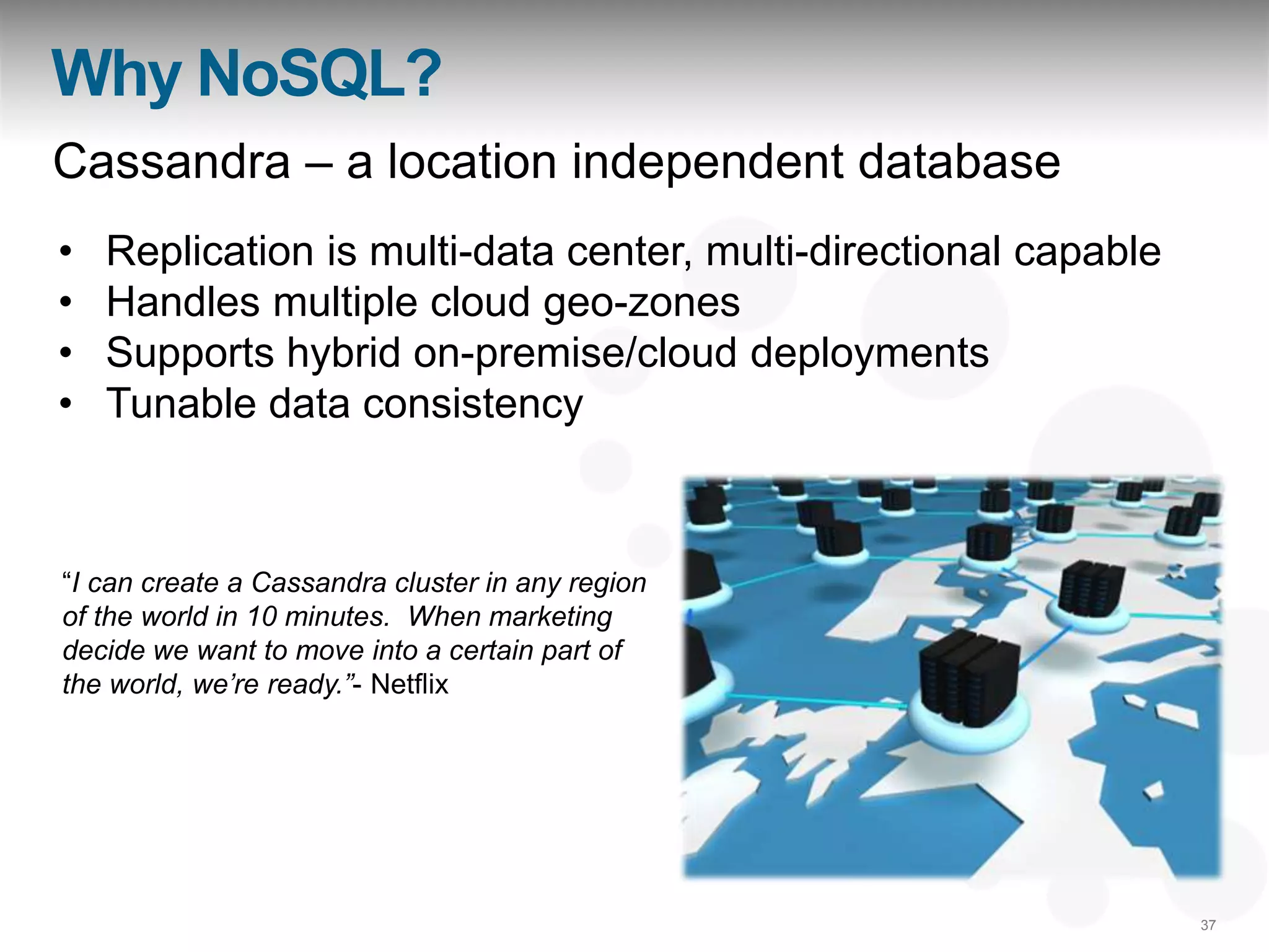 Why NoSQL?
Cassandra – a location independent database
•   Replication is multi-data center, multi-directional capable
•   Handles multiple cloud geo-zones
•   Supports hybrid on-premise/cloud deployments
•   Tunable data consistency



“I can create a Cassandra cluster in any region
of the world in 10 minutes. When marketing
decide we want to move into a certain part of
the world, we‟re ready.”- Netflix




                                                                  37
 