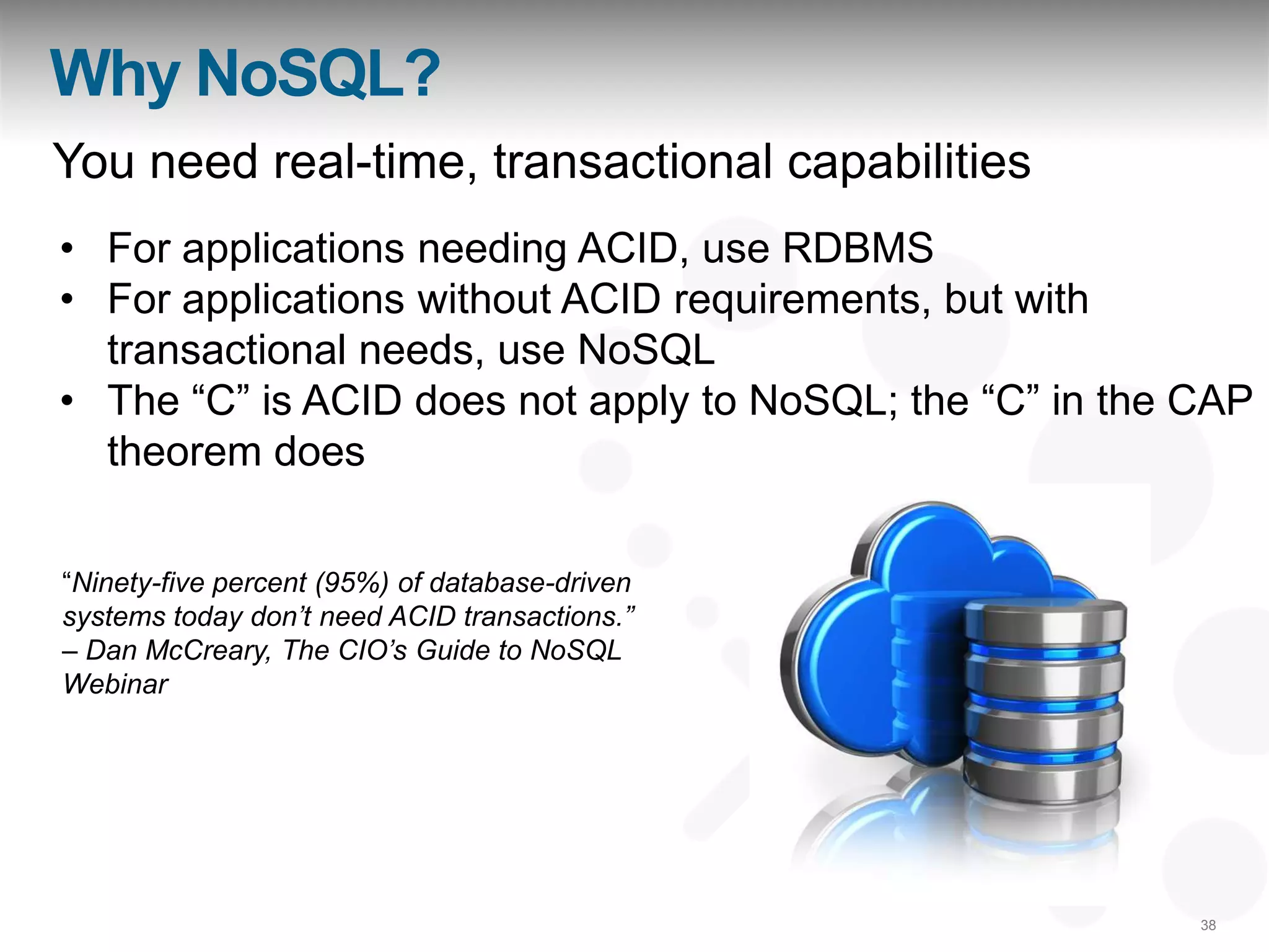 Why NoSQL?
You need real-time, transactional capabilities
• For applications needing ACID, use RDBMS
• For applications without ACID requirements, but with
  transactional needs, use NoSQL
• The “C” is ACID does not apply to NoSQL; the “C” in the CAP
  theorem does

“Ninety-five percent (95%) of database-driven
systems today don‟t need ACID transactions.”
– Dan McCreary, The CIO‟s Guide to NoSQL
Webinar




                                                          38
 