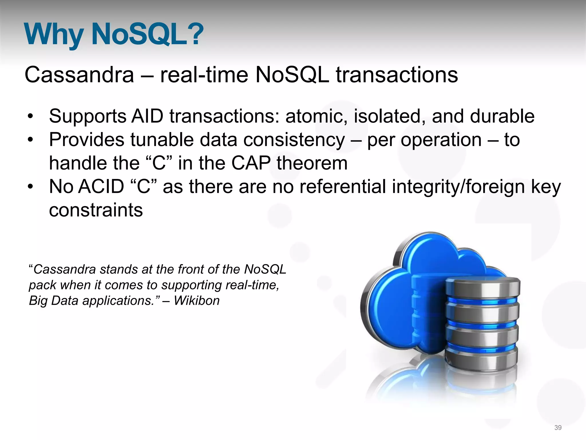 Why NoSQL?
Cassandra – real-time NoSQL transactions
• Supports AID transactions: atomic, isolated, and durable
• Provides tunable data consistency – per operation – to
  handle the “C” in the CAP theorem
• No ACID “C” as there are no referential integrity/foreign key
  constraints

“Cassandra stands at the front of the NoSQL
pack when it comes to supporting real-time,
Big Data applications.” – Wikibon




                                                              39
 