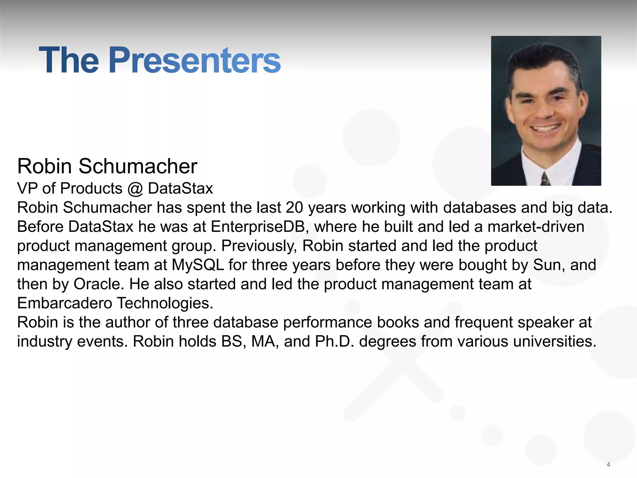 Robin Schumacher
VP of Products @ DataStax
Robin Schumacher has spent the last 20 years working with databases and big data.
Before DataStax he was at EnterpriseDB, where he built and led a market-driven
product management group. Previously, Robin started and led the product
management team at MySQL for three years before they were bought by Sun, and
then by Oracle. He also started and led the product management team at
Embarcadero Technologies.
Robin is the author of three database performance books and frequent speaker at
industry events. Robin holds BS, MA, and Ph.D. degrees from various universities.




                                                                                4
 