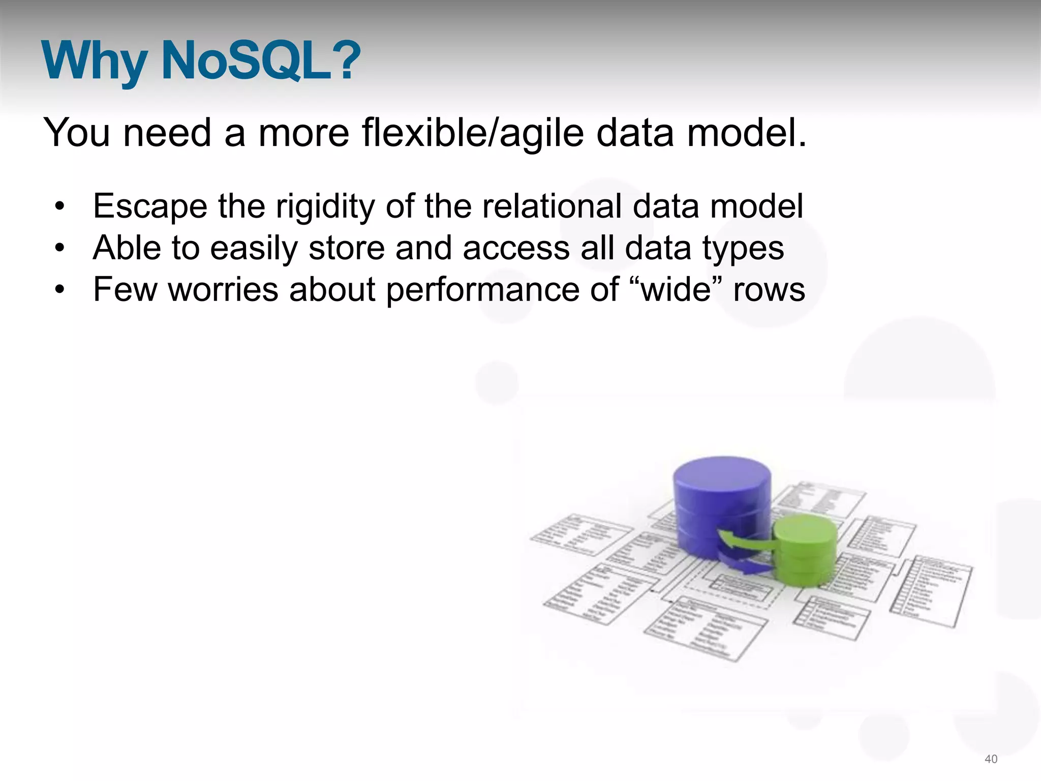 Why NoSQL?
You need a more flexible/agile data model.
• Escape the rigidity of the relational data model
• Able to easily store and access all data types
• Few worries about performance of “wide” rows




                                                     40
 