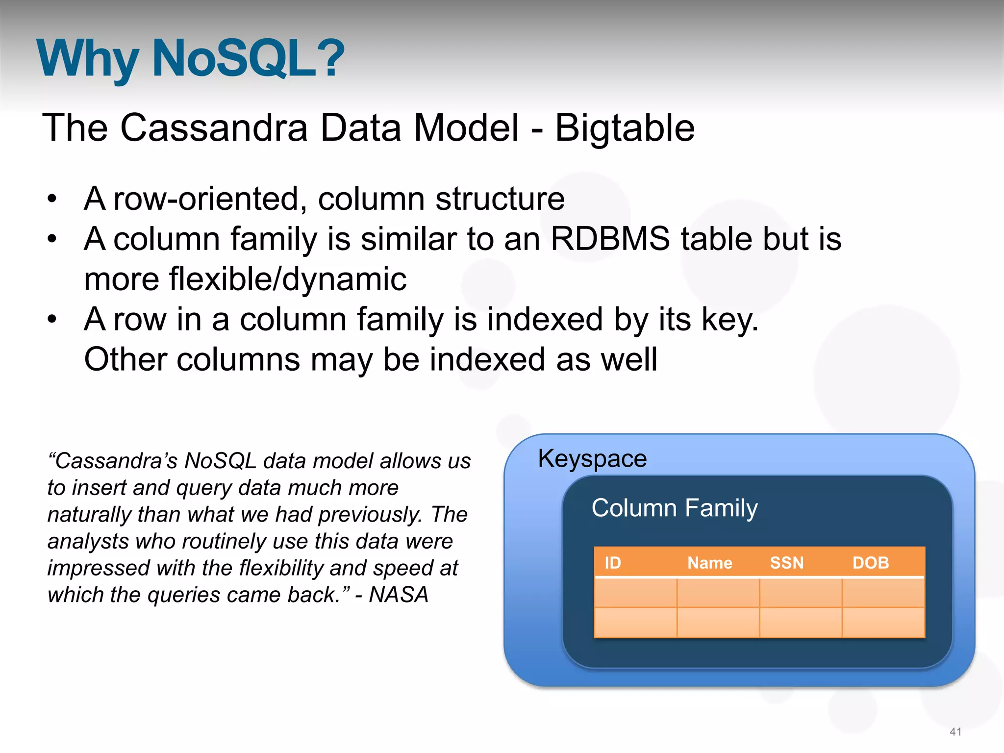 Why NoSQL?
The Cassandra Data Model - Bigtable
• A row-oriented, column structure
• A column family is similar to an RDBMS table but is
  more flexible/dynamic
• A row in a column family is indexed by its key.
  Other columns may be indexed as well

“Cassandra‟s NoSQL data model allows us       Keyspace
to insert and query data much more
naturally than what we had previously. The       Column Family
analysts who routinely use this data were
impressed with the flexibility and speed at       ID     Name    SSN   DOB

which the queries came back.” - NASA




                                                                             41
 