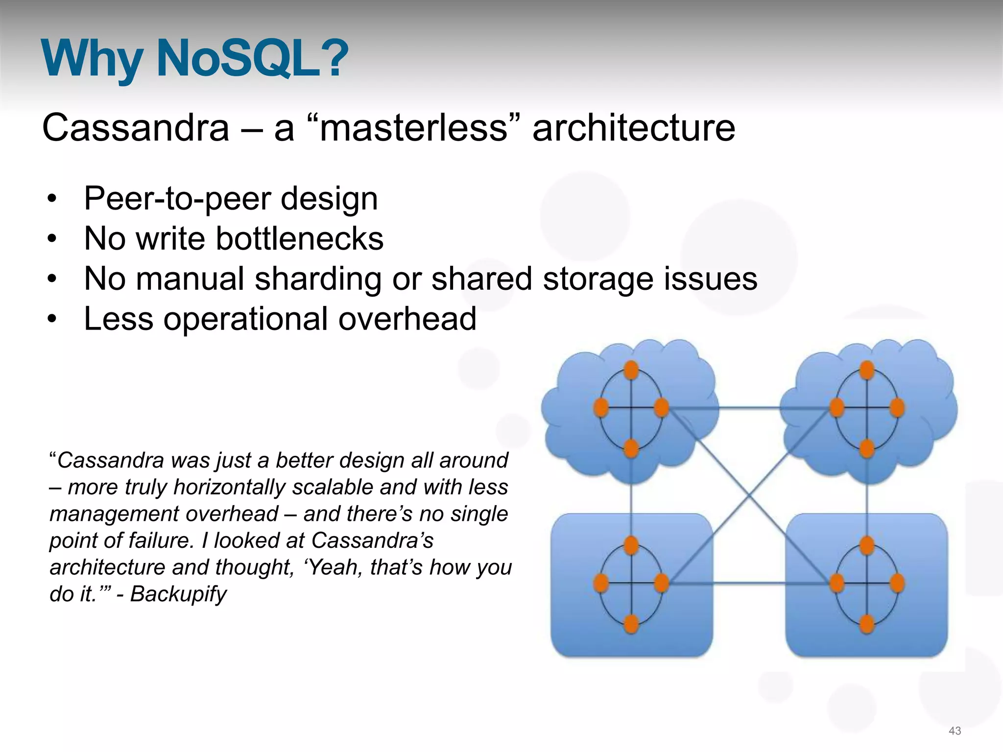 Why NoSQL?
Cassandra – a “masterless” architecture
•   Peer-to-peer design
•   No write bottlenecks
•   No manual sharding or shared storage issues
•   Less operational overhead



“Cassandra was just a better design all around
– more truly horizontally scalable and with less
management overhead – and there‟s no single
point of failure. I looked at Cassandra‟s
architecture and thought, „Yeah, that‟s how you
do it.‟” - Backupify




                                                   43
 