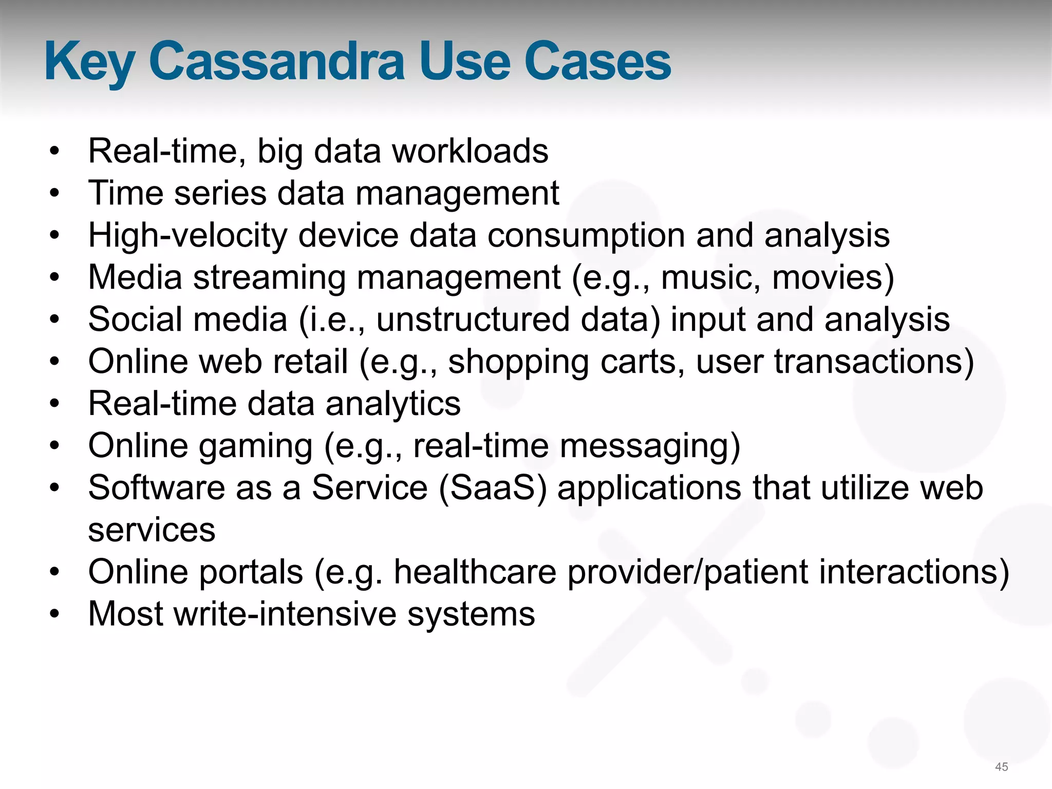 Key Cassandra Use Cases
• Real-time, big data workloads
• Time series data management
• High-velocity device data consumption and analysis
• Media streaming management (e.g., music, movies)
• Social media (i.e., unstructured data) input and analysis
• Online web retail (e.g., shopping carts, user transactions)
• Real-time data analytics
• Online gaming (e.g., real-time messaging)
• Software as a Service (SaaS) applications that utilize web
  services
• Online portals (e.g. healthcare provider/patient interactions)
• Most write-intensive systems



                                                               45
 