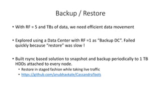 Backup / Restore
• With RF = 5 and TBs of data, we need efficient data movement
• Explored using a Data Center with RF =1 as “Backup DC”. Failed
quickly because “restore” was slow !
• Built rsync based solution to snapshot and backup periodically to 1 TB
HDDs attached to every node.
• Restore in staged fashion while taking live traffic
• https://github.com/anubhavkale/CassandraTools
 
