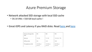 Azure Premium Storage
• Network attacked SSD storage with local SSD cache
• DS 14 VMs = 550 GB local cache !
• Great IOPS and Latency if you RAID disks: Read here and here
 