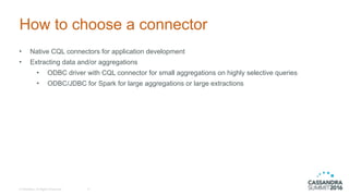 © DataStax, All Rights Reserved.
How to choose a connector
• Native CQL connectors for application development
• Extracting data and/or aggregations
• ODBC driver with CQL connector for small aggregations on highly selective queries
• ODBC/JDBC for Spark for large aggregations or large extractions
17
 