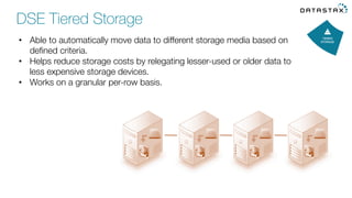 •  Able to automatically move data to different storage media based on
deﬁned criteria.
•  Helps reduce storage costs by relegating lesser-used or older data to
less expensive storage devices. 
•  Works on a granular per-row basis. 
DSE Tiered Storage
 