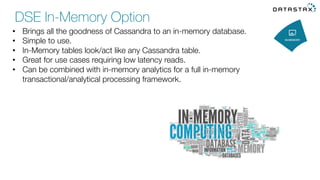 •  Brings all the goodness of Cassandra to an in-memory database. 
•  Simple to use. 
•  In-Memory tables look/act like any Cassandra table. 
•  Great for use cases requiring low latency reads. 
•  Can be combined with in-memory analytics for a full in-memory
transactional/analytical processing framework. 
DSE In-Memory Option
 