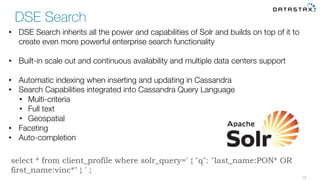 15
•  DSE Search inherits all the power and capabilities of Solr and builds on top of it to
create even more powerful enterprise search functionality
•  Built-in scale out and continuous availability and multiple data centers support
•  Automatic indexing when inserting and updating in Cassandra
•  Search Capabilities integrated into Cassandra Query Language
•  Multi-criteria
•  Full text
•  Geospatial
•  Faceting
•  Auto-completion
DSE Search
select * from client_profile where solr_query=' { "q": "last_name:PON* OR
first_name:vinc*" } ' ;
 