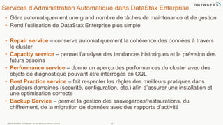 Services d’Administration Automatique dans DataStax Enterprise
• Gére automatiquement une grand nombre de tâches de maintenance et de gestion
• Rend l’utilisation de DataStax Enterprise plus simple
• Repair service – conserve automatiquement la cohérence des données à travers
le cluster
• Capacity service – permet l’analyse des tendances historiques et la prévision des
futurs besoins
• Performance service – donne un aperçu des performances du cluster avec des
objets de diagnostique pouvant être interrogés en CQL
• Best Practice service – fait respecter les règles des meilleurs pratiques dans
plusieurs domaines (securité, configuration, etc.) afin d’assurer une installation et
une optimisation correcte
• Backup Service – permet la gestion des sauvegardes/restaurations, du
chiffrement, de la migration de données avec des rapports d’activité
©2013 DataStax Confidential. Do not distribute without consent. 14
 