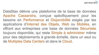 2
DataStax délivre une plateforme de la base de données
Apache Cassandra, conçue spécifiquement pour les
besoins en Performance et Disponibilité exigés par les
applications d’Internet des Objets, Web ou Mobiles, en
offrant aux entreprises une base de données Sécurisée
toujours disponible, qui reste Simple à administrer même
pour des déploiements à grande échelle, dans un seul ou
de Multiples Data Centers et dans le Cloud.
 