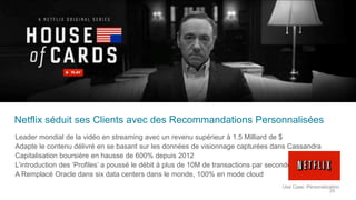 Netflix séduit ses Clients avec des Recommandations Personnalisées
Leader mondial de la vidéo en streaming avec un revenu supérieur à 1.5 Milliard de $
Adapte le contenu délivré en se basant sur les données de visionnage capturées dans Cassandra
Capitalisation boursière en hausse de 600% depuis 2012
L’introduction des ‘Profiles’ a poussé le débit à plus de 10M de transactions par seconde
A Remplacé Oracle dans six data centers dans le monde, 100% en mode cloud
Use Case: Personalization
29
 