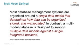 Multi Model Defined
© 2015. All Rights Reserved. 3
Most database management systems are
organized around a single data model that
determines how data can be organized,
stored, and manipulated. In contrast, a multi-
model database is designed to support
multiple data models against a single,
integrated backend.
Source - https://en.wikipedia.org/wiki/Multi-model_database
 