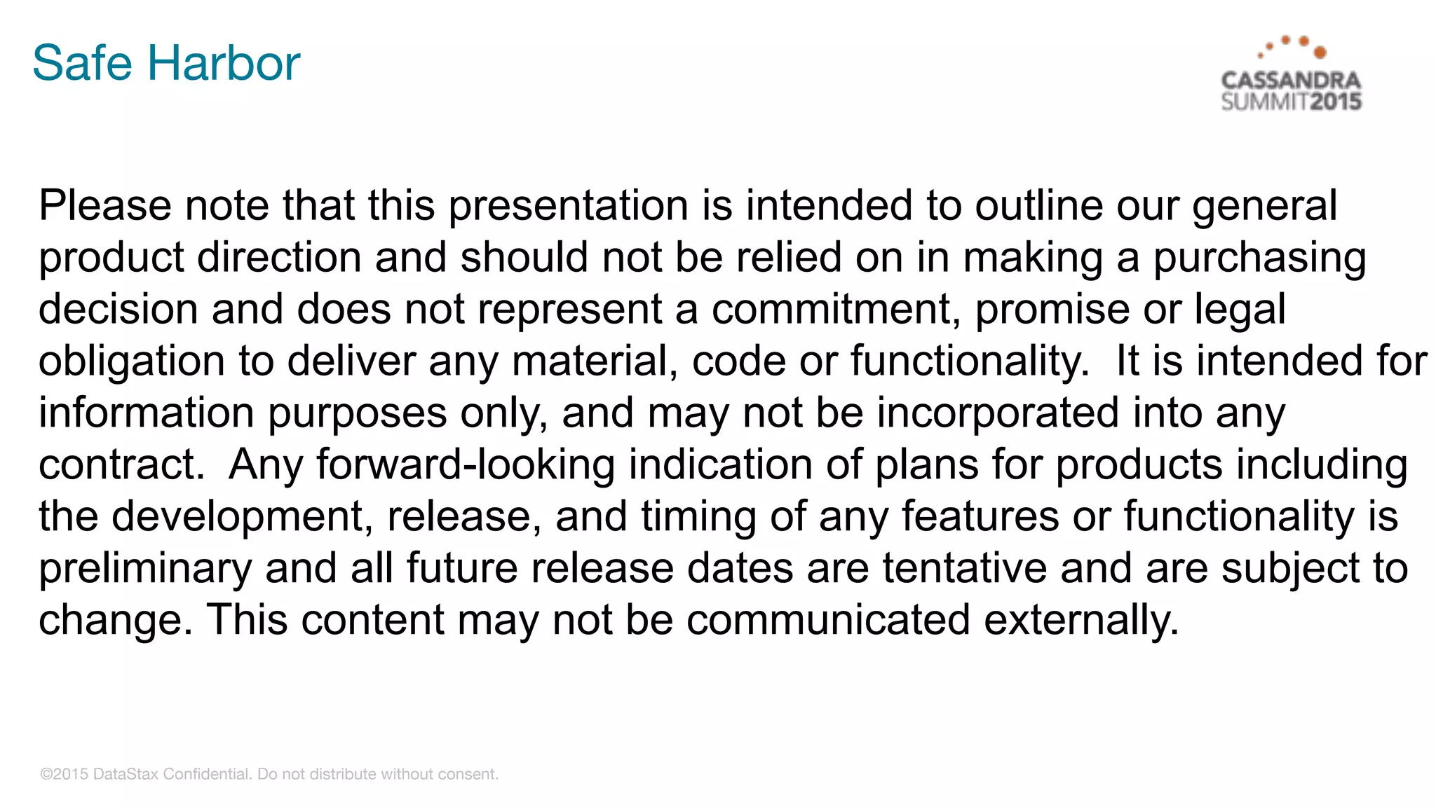 ©2015 DataStax Confidential. Do not distribute without consent.
Safe Harbor
Please note that this presentation is intended to outline our general
product direction and should not be relied on in making a purchasing
decision and does not represent a commitment, promise or legal
obligation to deliver any material, code or functionality. It is intended for
information purposes only, and may not be incorporated into any
contract. Any forward-looking indication of plans for products including
the development, release, and timing of any features or functionality is
preliminary and all future release dates are tentative and are subject to
change. This content may not be communicated externally.
 