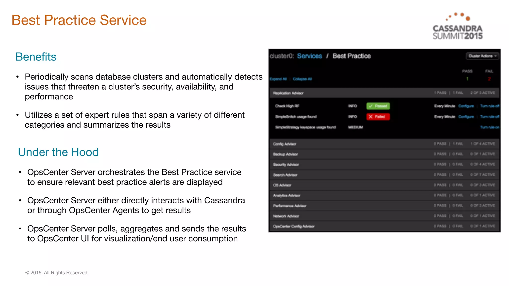 © 2015. All Rights Reserved.
Best Practice Service
Benefits

• Periodically scans database clusters and automatically detects
issues that threaten a cluster’s security, availability, and
performance

• Utilizes a set of expert rules that span a variety of different
categories and summarizes the results
Under the Hood

• OpsCenter Server orchestrates the Best Practice service
to ensure relevant best practice alerts are displayed

• OpsCenter Server either directly interacts with Cassandra
or through OpsCenter Agents to get results

• OpsCenter Server polls, aggregates and sends the results
to OpsCenter UI for visualization/end user consumption

 
