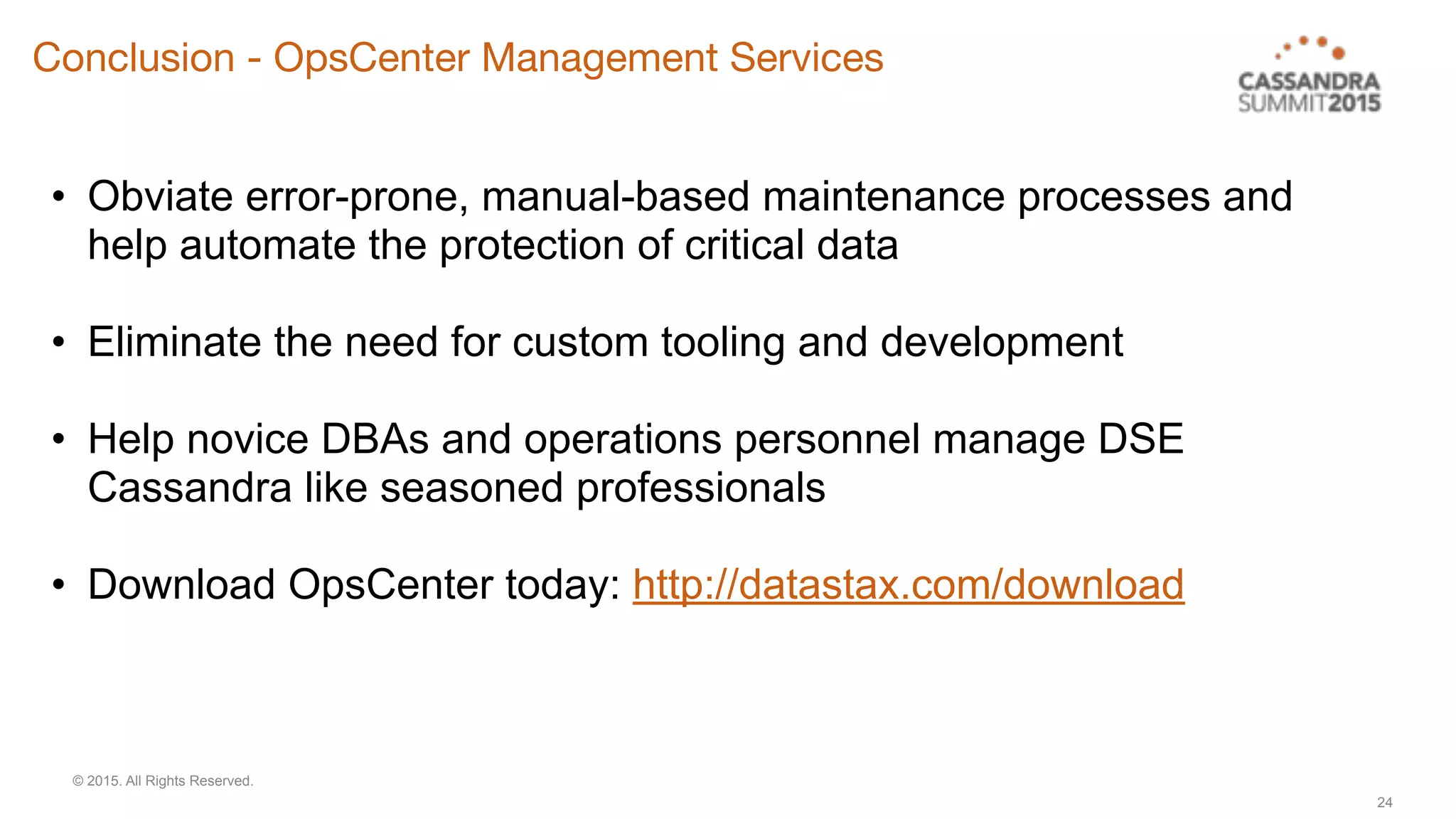 © 2015. All Rights Reserved.
24
• Obviate error-prone, manual-based maintenance processes and
help automate the protection of critical data
• Eliminate the need for custom tooling and development
• Help novice DBAs and operations personnel manage DSE
Cassandra like seasoned professionals
• Download OpsCenter today: http://datastax.com/download
Conclusion - OpsCenter Management Services
 