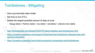 Tombstones - Mitigating
• Use a journal-style data model
• Set time to live (TTL)
• Delete the largest possible amount of data at once
– Range delete > Partition delete > row delete > cell delete > collection item delete
• http://thelastpickle.com/blog/2016/07/27/about-deletes-and-tombstones.html
• https://academy.datastax.com/support-blog/cleaning-tombstones-datastax-dse-and-
apache-cassandra
• https://academy.datastax.com/units/compaction-compaction-and-tombstones
19 © DataStax, All Rights Reserved. academy.datastax.com | @jscarp
 