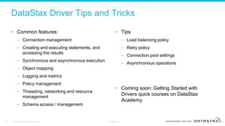 DataStax Driver Tips and Tricks
• Common features:
– Connection management
– Creating and executing statements, and
accessing the results
– Synchronous and asynchronous execution
– Object mapping
– Logging and metrics
– Policy management
– Threading, networking and resource
management
– Schema access / management
• Tips
– Load balancing policy
– Retry policy
– Connection pool settings
– Asynchronous operations
• Coming soon: Getting Started with
Drivers quick courses on DataStax
Academy
23 © DataStax, All Rights Reserved. Confidential
 