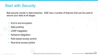 @DataStaxAcademy #DataStaxDeveloperDay© DataStax, All Rights Reserved.
Start with Security
• End to end encryption
• Data auditing
• LDAP integration
• Kerberos integration
• Role based access control
• Row-level access control
Bad security results in data breaches. DSE has a number of features that can be used to
secure your data at all stages.
© DataStax, All Rights Reserved.27
 