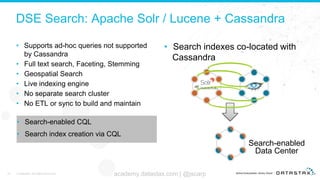 DSE Search: Apache Solr / Lucene + Cassandra
• Supports ad-hoc queries not supported
by Cassandra
• Full text search, Faceting, Stemming
• Geospatial Search
• Live indexing engine
• No separate search cluster
• No ETL or sync to build and maintain
37 © DataStax, All Rights Reserved. academy.datastax.com | @jscarp
• Search indexes co-located with
Cassandra
Search-enabled
Data Center
• Search-enabled CQL
• Search index creation via CQL
 