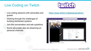 Live Coding on Twitch
• Live coding sessions with advocates and
guests
• Working through the challenges of
building distributed systems
• Join the conversation and ask questions
• Some advocates also do streaming on
personal channels
https://www.twitch.tv/datastaxacademy
45 © DataStax, All Rights Reserved. academy.datastax.com | @jscarp
 