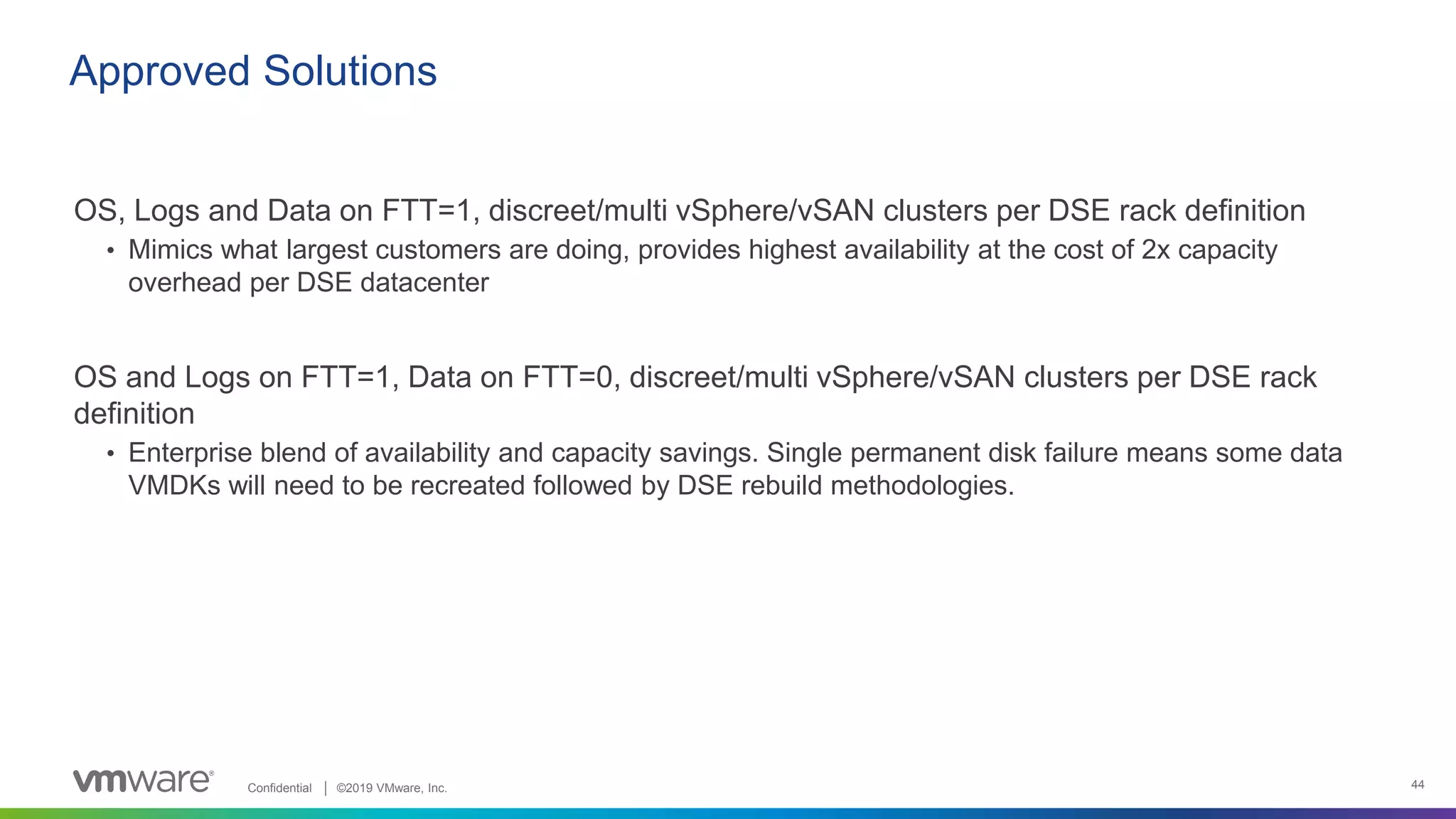 Confidential │ ©2019 VMware, Inc. 44
OS, Logs and Data on FTT=1, discreet/multi vSphere/vSAN clusters per DSE rack definition
• Mimics what largest customers are doing, provides highest availability at the cost of 2x capacity
overhead per DSE datacenter
OS and Logs on FTT=1, Data on FTT=0, discreet/multi vSphere/vSAN clusters per DSE rack
definition
• Enterprise blend of availability and capacity savings. Single permanent disk failure means some data
VMDKs will need to be recreated followed by DSE rebuild methodologies.
Approved Solutions
 